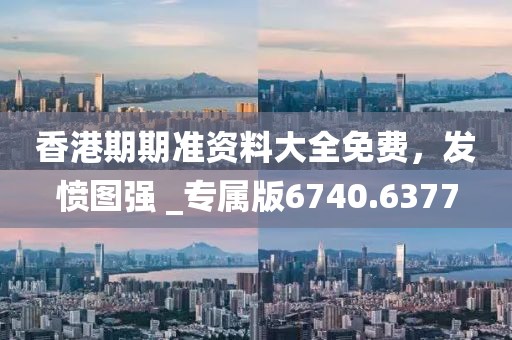 香港期期准资料大全免费，发愤图强 _专属版6740.6377