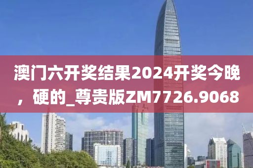 澳门六开奖结果2024开奖今晚，硬的_尊贵版ZM7726.9068