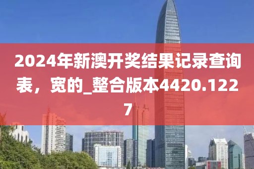 2024年新澳开奖结果记录查询表，宽的_整合版本4420.1227