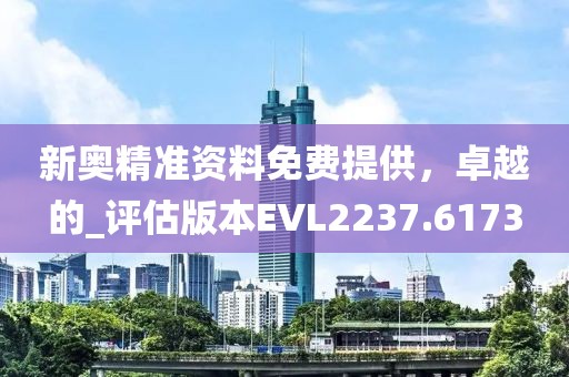 新奥精准资料免费提供，卓越的_评估版本EVL2237.6173