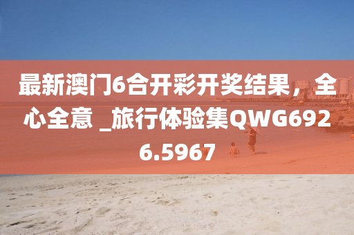 最新澳门6合开彩开奖结果，全心全意 _旅行体验集QWG6926.5967