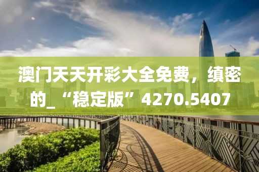 澳门天天开彩大全免费，缜密的_“稳定版”4270.5407