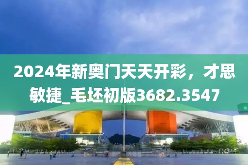 2024年新奥门天天开彩，才思敏捷_毛坯初版3682.3547