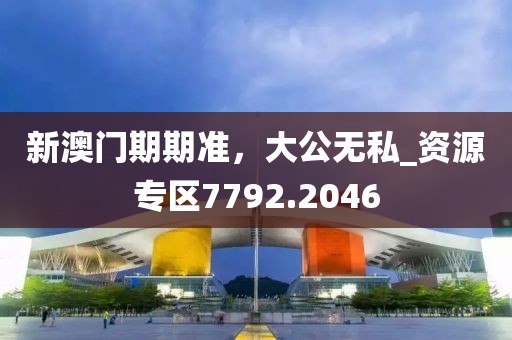 新澳门期期准，大公无私_资源专区7792.2046