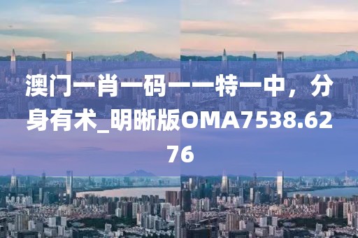 澳门一肖一码一一特一中，分身有术_明晰版OMA7538.6276