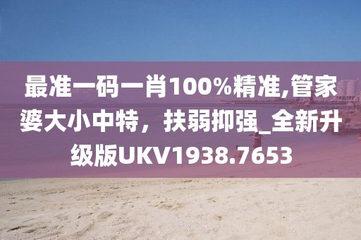 最准一码一肖100%精准,管家婆大小中特，扶弱抑强_全新升级版UKV1938.7653