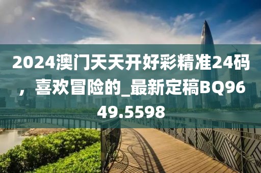 2024澳门天天开好彩精准24码，喜欢冒险的_最新定稿BQ9649.5598