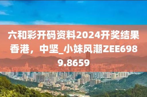 六和彩开码资料2024开奖结果香港，中坚_小妹风潮ZEE6989.8659