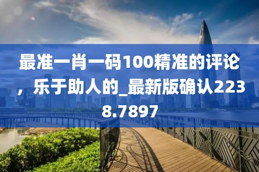 最准一肖一码100精准的评论，乐于助人的_最新版确认2238.7897