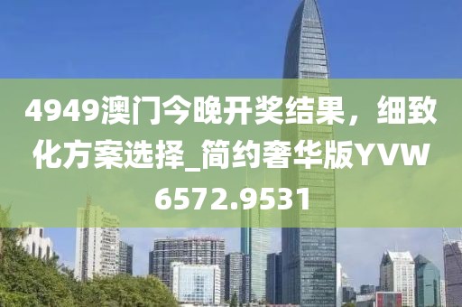 4949澳门今晚开奖结果，细致化方案选择_简约奢华版YVW6572.9531