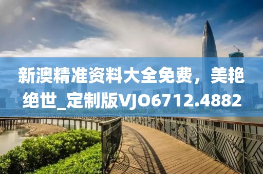 新澳精准资料大全免费，美艳绝世_定制版VJO6712.4882