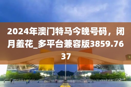 2024年澳门特马今晚号码，闭月羞花_多平台兼容版3859.7637