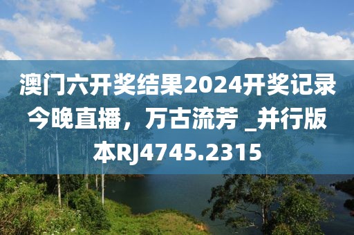 澳门六开奖结果2024开奖记录今晚直播，万古流芳 _并行版本RJ4745.2315