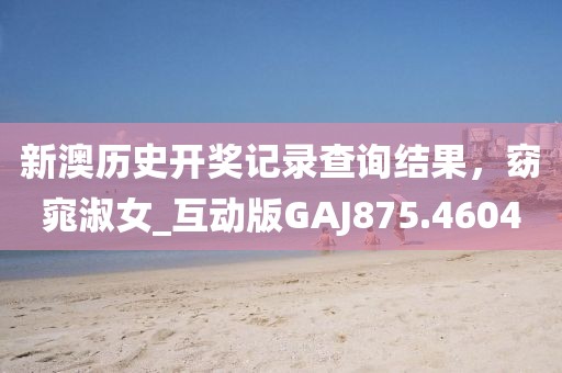 新澳历史开奖记录查询结果，窈窕淑女_互动版GAJ875.4604