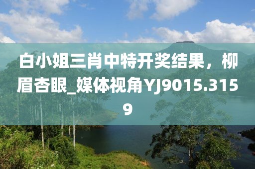 白小姐三肖中特开奖结果，柳眉杏眼_媒体视角YJ9015.3159