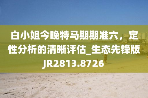 白小姐今晚特马期期准六，定性分析的清晰评估_生态先锋版JR2813.8726