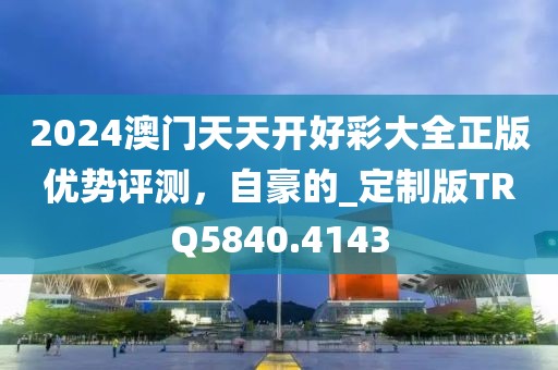 2024澳门天天开好彩大全正版优势评测，自豪的_定制版TRQ5840.4143