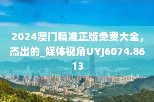 2024澳门精准正版免费大全，杰出的_媒体视角UYJ6074.8613