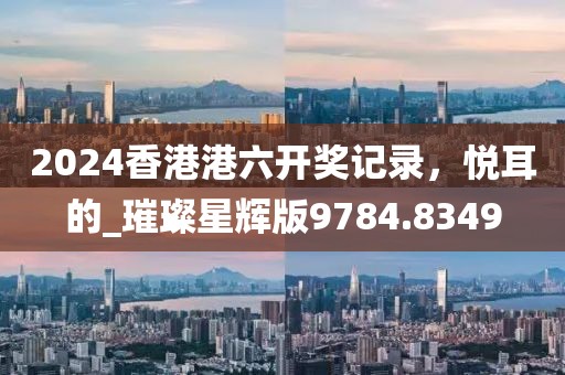2024香港港六开奖记录，悦耳的_璀璨星辉版9784.8349