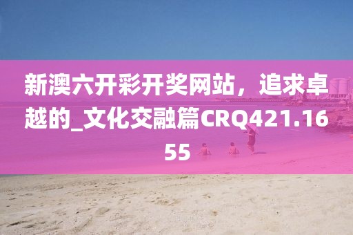 新澳六开彩开奖网站，追求卓越的_文化交融篇CRQ421.1655