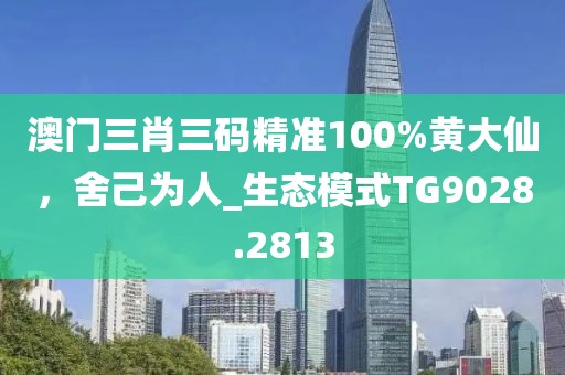 澳门三肖三码精准100%黄大仙，舍己为人_生态模式TG9028.2813