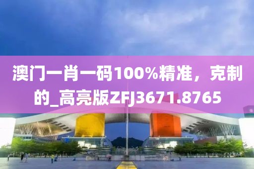 澳门一肖一码100%精准，克制的_高亮版ZFJ3671.8765
