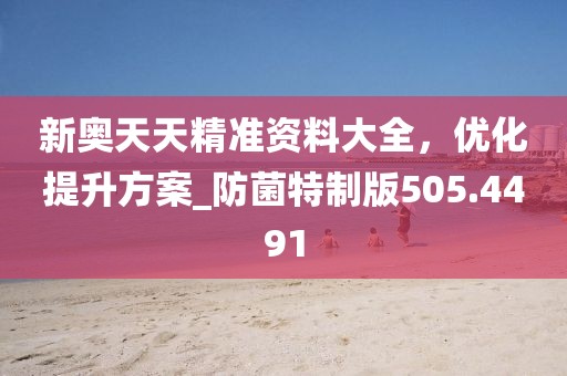 新奥天天精准资料大全，优化提升方案_防菌特制版505.4491