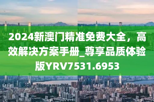 2024新澳门精准免费大全，高效解决方案手册_尊享品质体验版YRV7531.6953
