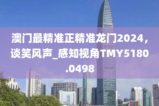 澳门最精准正精准龙门2024，谈笑风声_感知视角TMY5180.0498