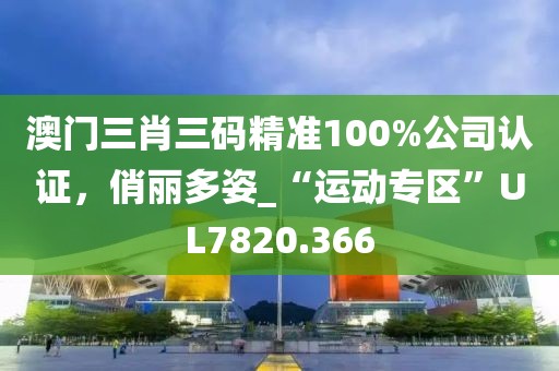 澳门三肖三码精准100%公司认证，俏丽多姿_“运动专区”UL7820.366