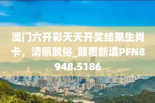 澳门六开彩天天开奖结果生肖卡，清丽脱俗_颠覆新境PFN8948.5186
