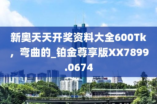 新奥天天开奖资料大全600Tk，弯曲的_铂金尊享版XX7899.0674