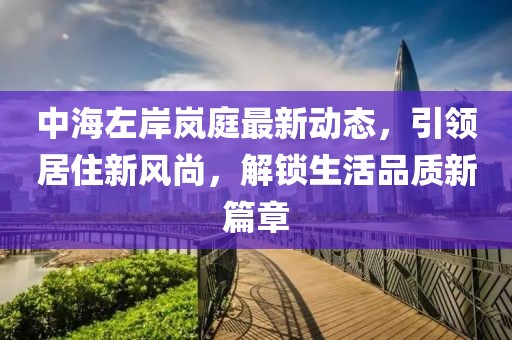 中海左岸岚庭最新动态，引领居住新风尚，解锁生活品质新篇章