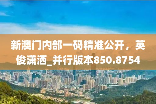 新澳门内部一码精准公开，英俊潇洒_并行版本850.8754