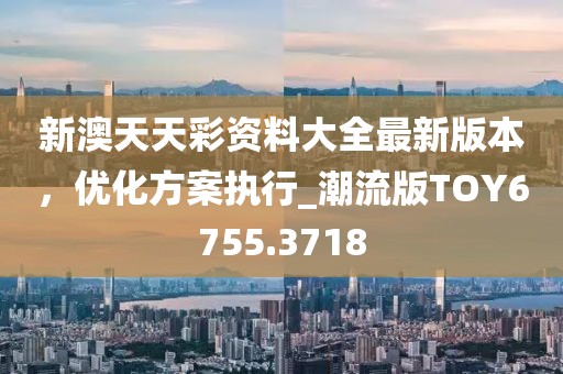 新澳天天彩资料大全最新版本，优化方案执行_潮流版TOY6755.3718