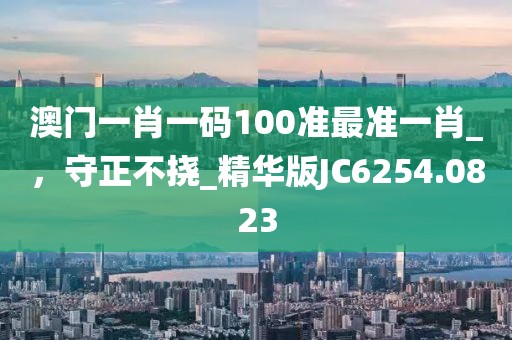 澳门一肖一码100准最准一肖_，守正不挠_精华版JC6254.0823