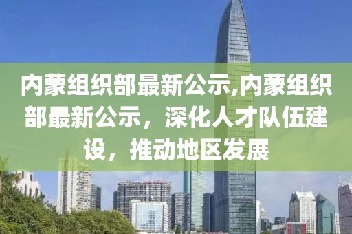 内蒙组织部最新公示,内蒙组织部最新公示，深化人才队伍建设，推动地区发展