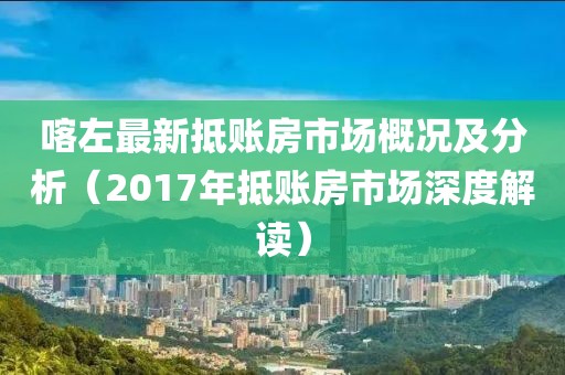 喀左最新抵账房市场概况及分析（2017年抵账房市场深度解读）