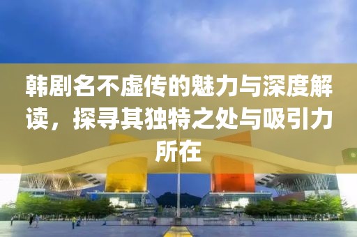 韩剧名不虚传的魅力与深度解读，探寻其独特之处与吸引力所在