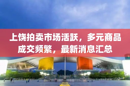 上饶拍卖市场活跃，多元商品成交频繁，最新消息汇总