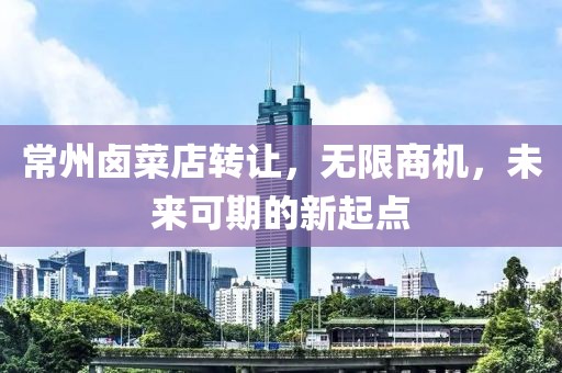 常州卤菜店转让，无限商机，未来可期的新起点