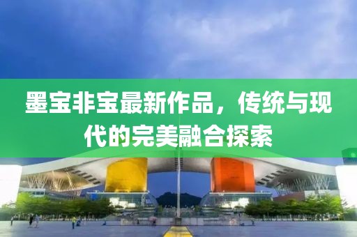 墨宝非宝最新作品，传统与现代的完美融合探索