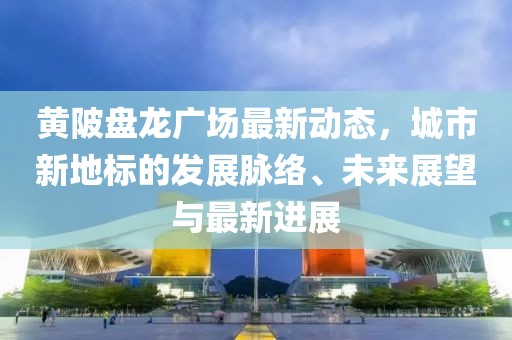 黄陂盘龙广场最新动态，城市新地标的发展脉络、未来展望与最新进展