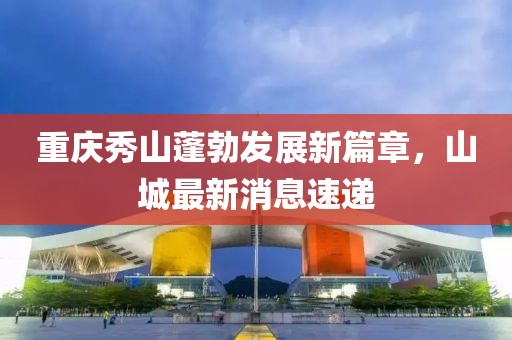 重庆秀山蓬勃发展新篇章，山城最新消息速递