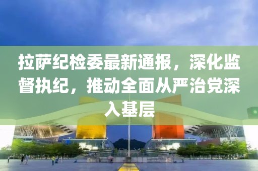拉萨纪检委最新通报，深化监督执纪，推动全面从严治党深入基层