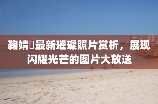 鞠婧祎最新璀璨照片赏析，展现闪耀光芒的图片大放送