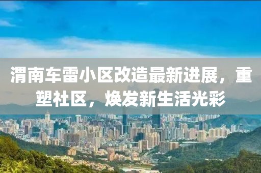 渭南车雷小区改造最新进展，重塑社区，焕发新生活光彩