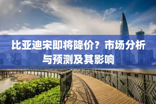 比亚迪宋即将降价？市场分析与预测及其影响