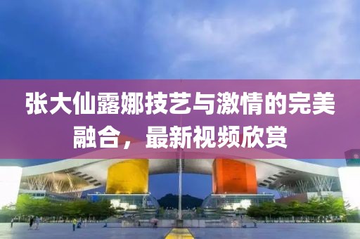 张大仙露娜技艺与激情的完美融合，最新视频欣赏
