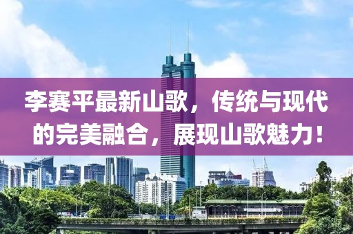李赛平最新山歌，传统与现代的完美融合，展现山歌魅力！